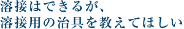 溶接はできるが、溶接用の治具を教えてほしい